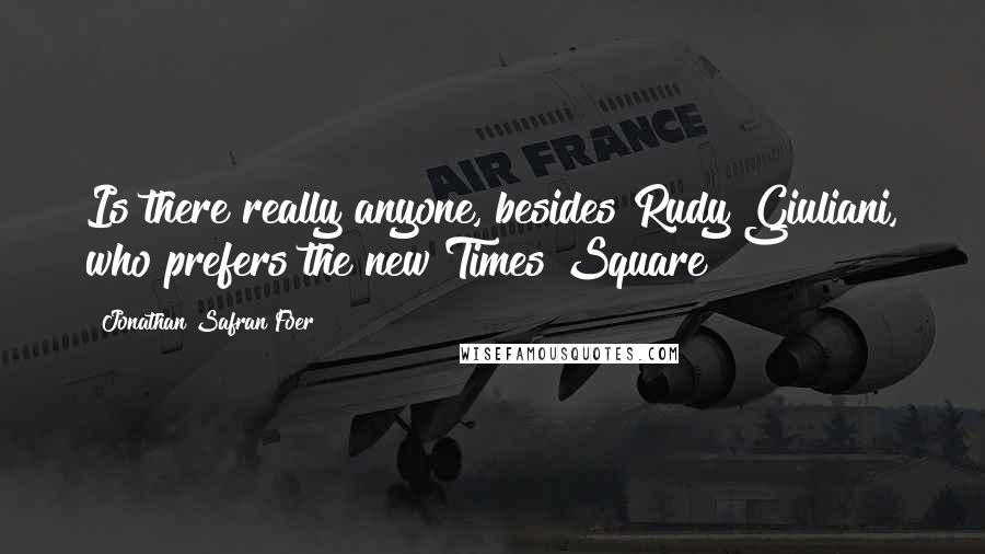 Jonathan Safran Foer Quotes: Is there really anyone, besides Rudy Giuliani, who prefers the new Times Square?