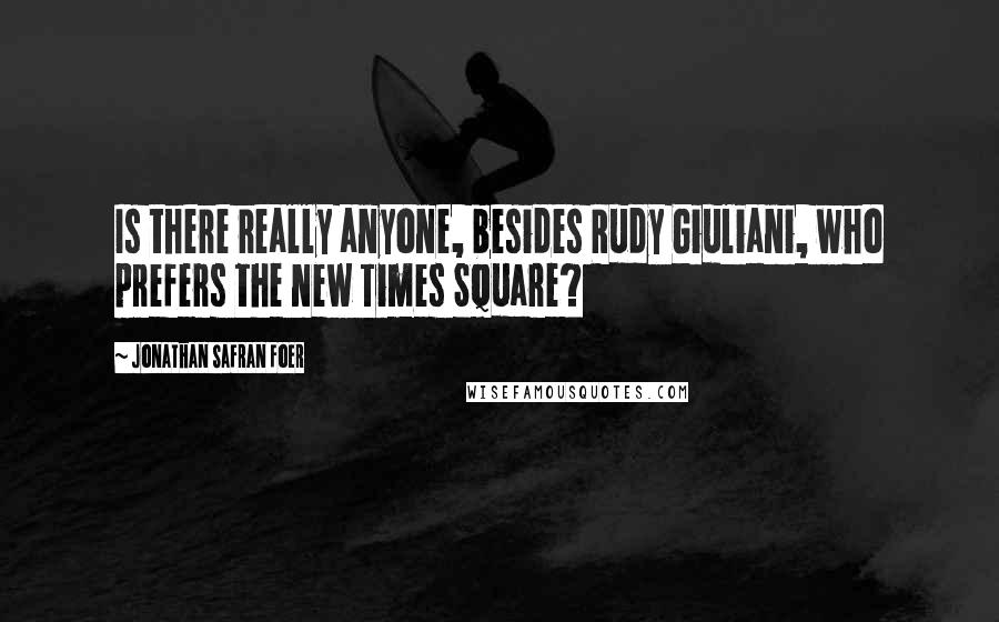 Jonathan Safran Foer Quotes: Is there really anyone, besides Rudy Giuliani, who prefers the new Times Square?