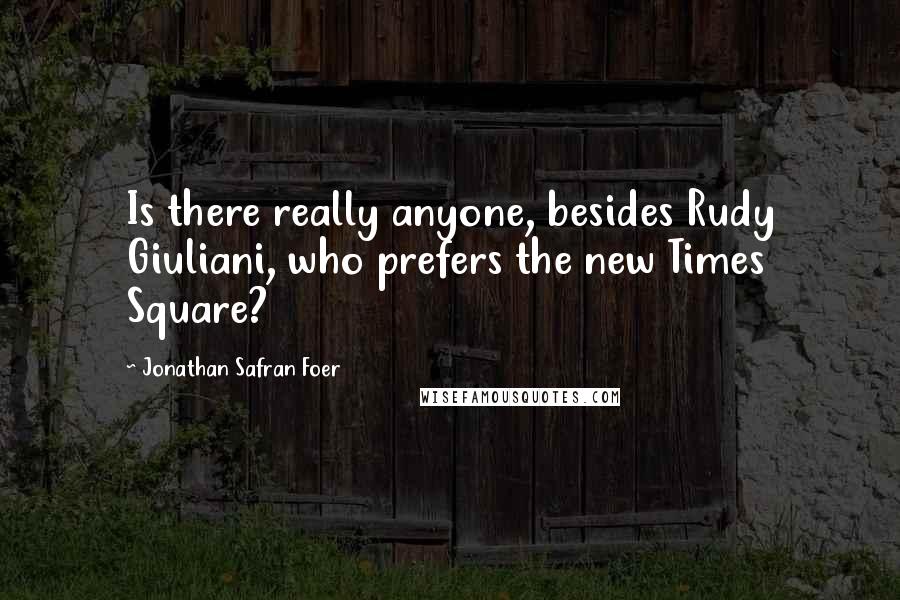 Jonathan Safran Foer Quotes: Is there really anyone, besides Rudy Giuliani, who prefers the new Times Square?