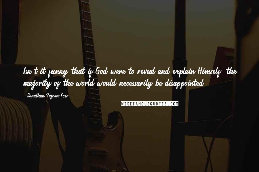 Jonathan Safran Foer Quotes: Isn't it funny that if God were to reveal and explain Himself, the majority of the world would necessarily be disappointed?