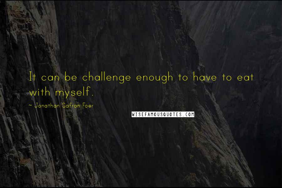 Jonathan Safran Foer Quotes: It can be challenge enough to have to eat with myself.