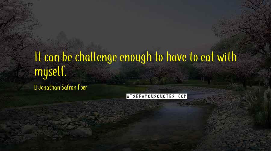 Jonathan Safran Foer Quotes: It can be challenge enough to have to eat with myself.