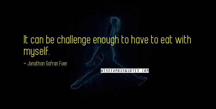 Jonathan Safran Foer Quotes: It can be challenge enough to have to eat with myself.