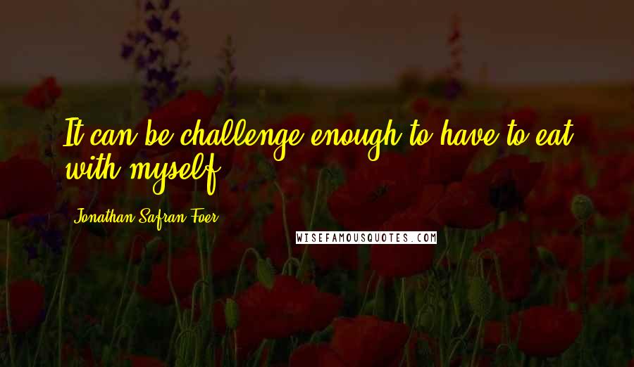 Jonathan Safran Foer Quotes: It can be challenge enough to have to eat with myself.