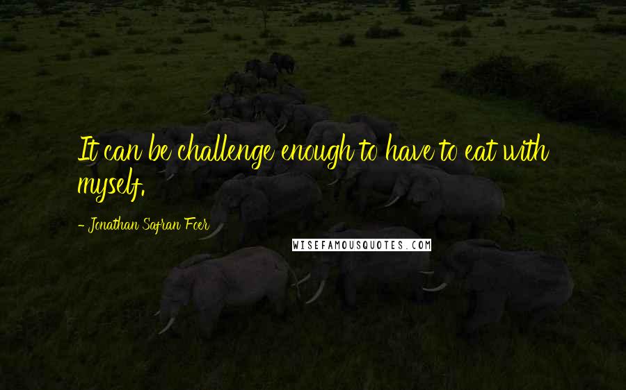 Jonathan Safran Foer Quotes: It can be challenge enough to have to eat with myself.