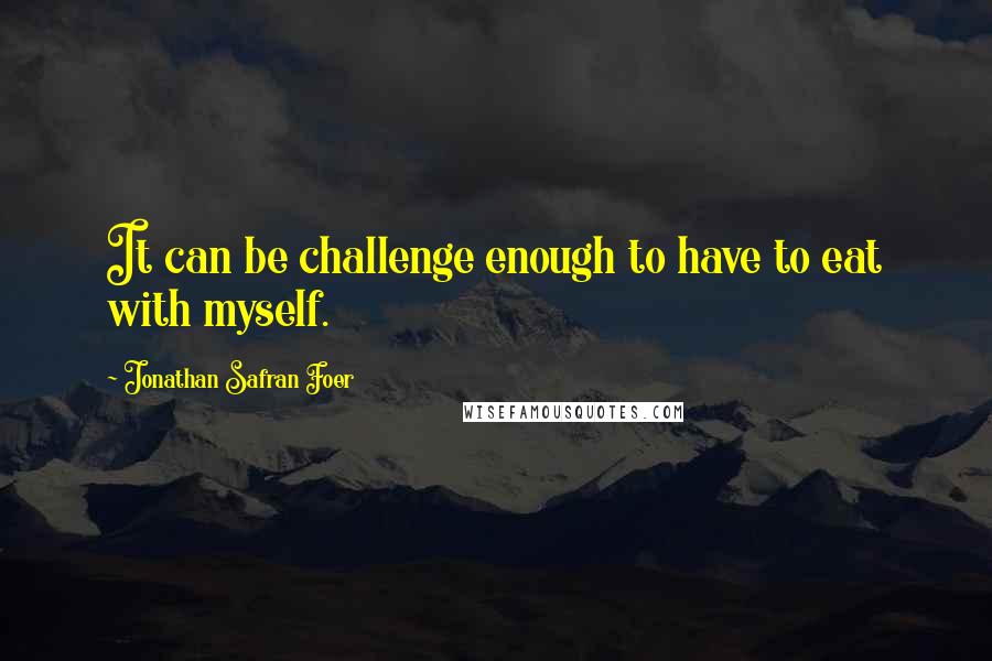 Jonathan Safran Foer Quotes: It can be challenge enough to have to eat with myself.