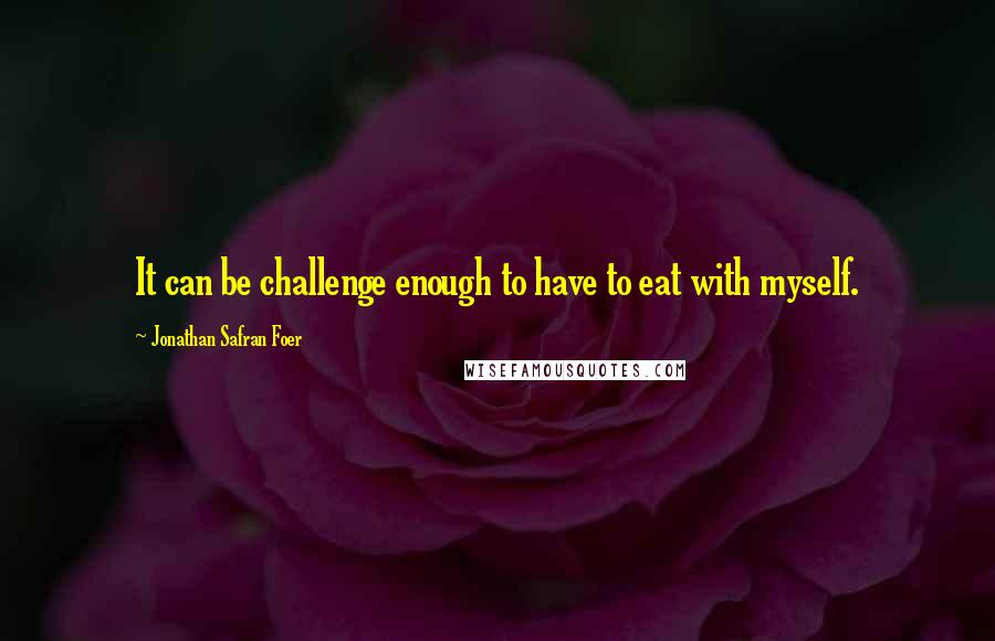 Jonathan Safran Foer Quotes: It can be challenge enough to have to eat with myself.