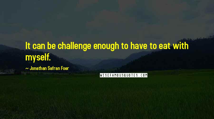 Jonathan Safran Foer Quotes: It can be challenge enough to have to eat with myself.