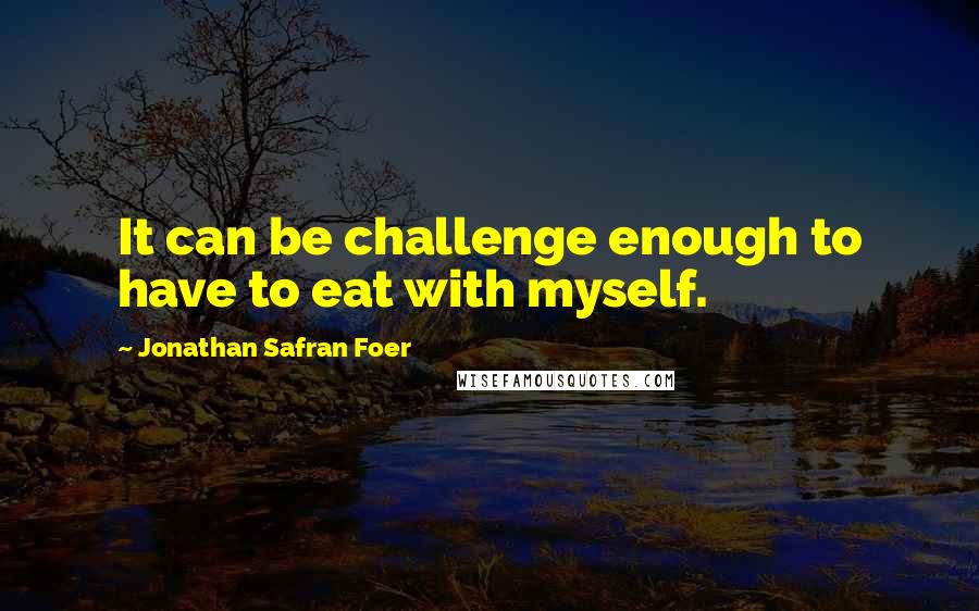 Jonathan Safran Foer Quotes: It can be challenge enough to have to eat with myself.