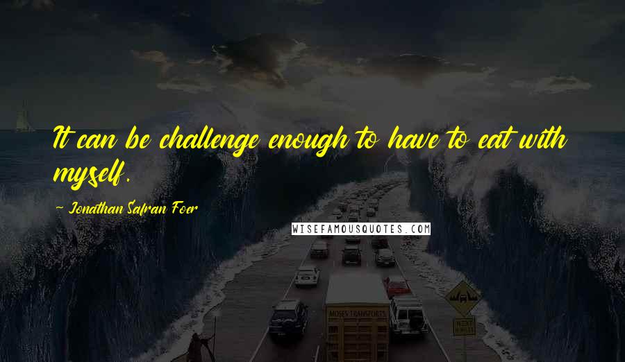 Jonathan Safran Foer Quotes: It can be challenge enough to have to eat with myself.