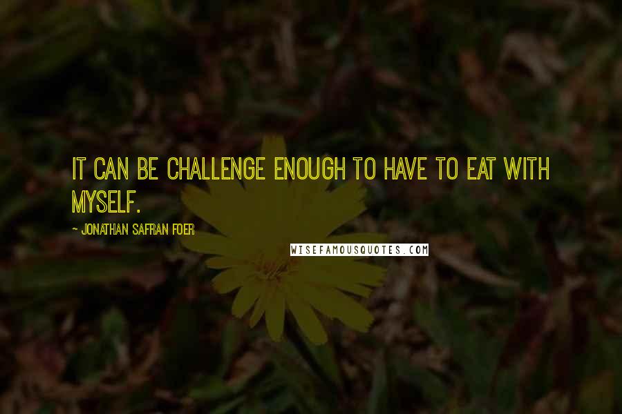 Jonathan Safran Foer Quotes: It can be challenge enough to have to eat with myself.