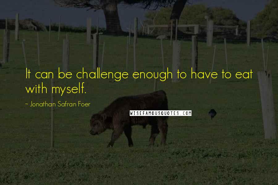 Jonathan Safran Foer Quotes: It can be challenge enough to have to eat with myself.