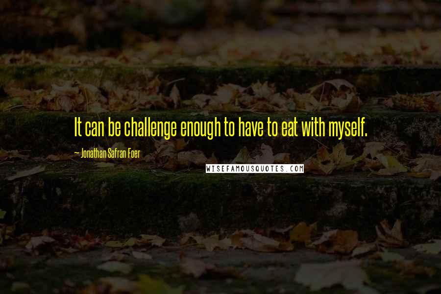 Jonathan Safran Foer Quotes: It can be challenge enough to have to eat with myself.