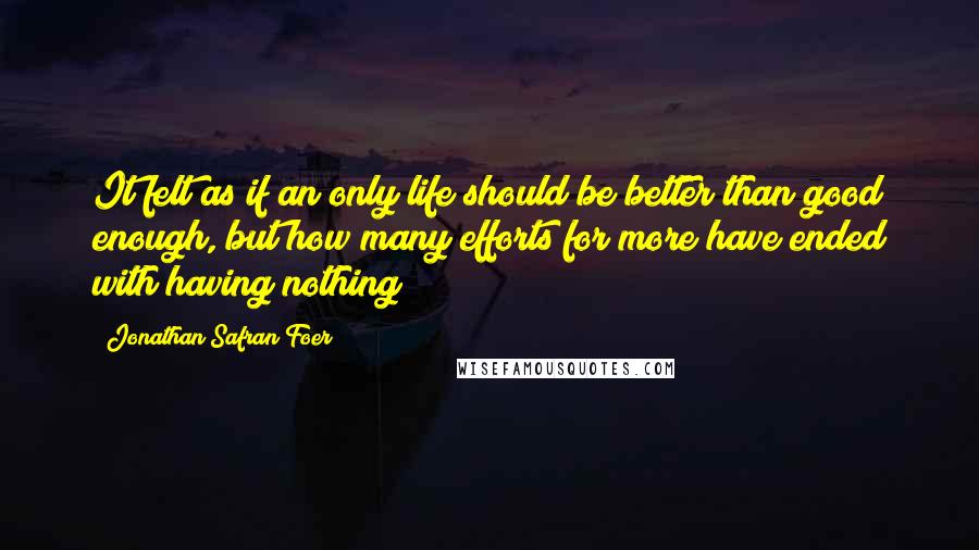 Jonathan Safran Foer Quotes: It felt as if an only life should be better than good enough, but how many efforts for more have ended with having nothing?