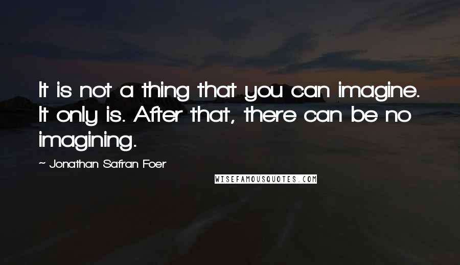 Jonathan Safran Foer Quotes: It is not a thing that you can imagine. It only is. After that, there can be no imagining.