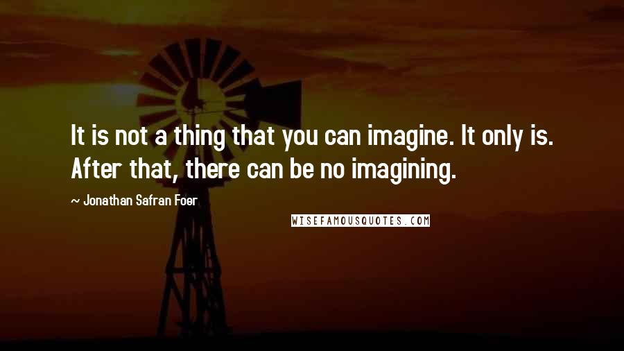 Jonathan Safran Foer Quotes: It is not a thing that you can imagine. It only is. After that, there can be no imagining.