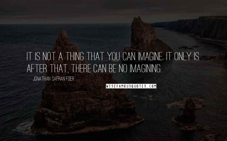 Jonathan Safran Foer Quotes: It is not a thing that you can imagine. It only is. After that, there can be no imagining.