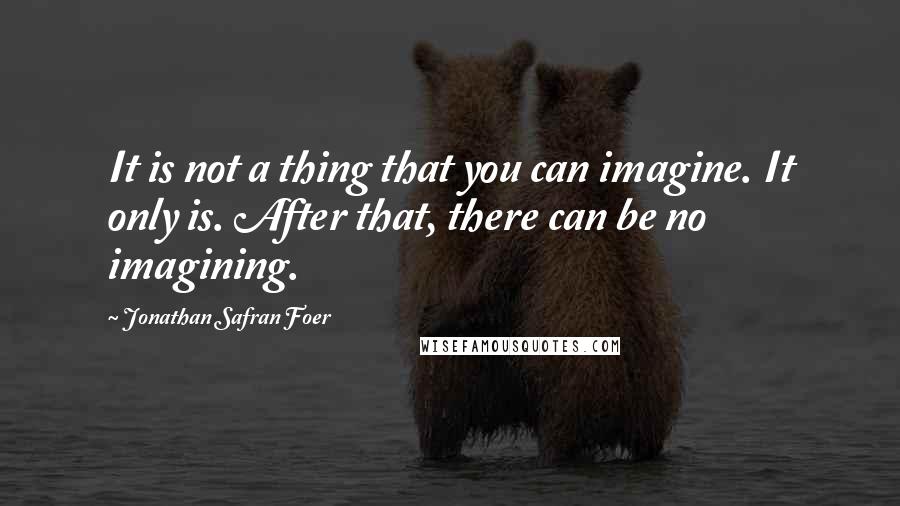 Jonathan Safran Foer Quotes: It is not a thing that you can imagine. It only is. After that, there can be no imagining.