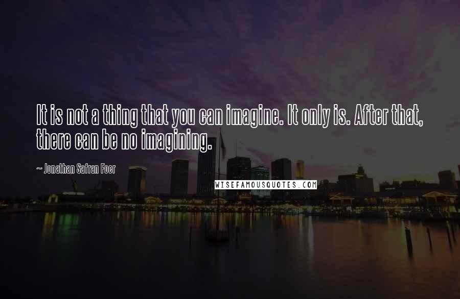 Jonathan Safran Foer Quotes: It is not a thing that you can imagine. It only is. After that, there can be no imagining.