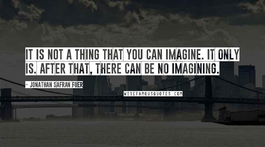 Jonathan Safran Foer Quotes: It is not a thing that you can imagine. It only is. After that, there can be no imagining.