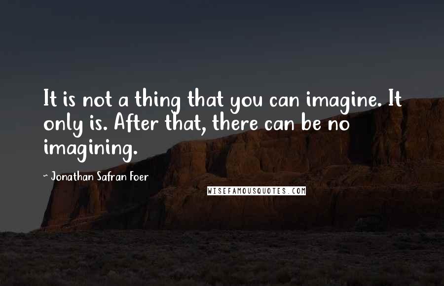 Jonathan Safran Foer Quotes: It is not a thing that you can imagine. It only is. After that, there can be no imagining.