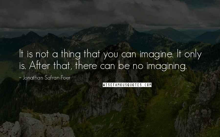 Jonathan Safran Foer Quotes: It is not a thing that you can imagine. It only is. After that, there can be no imagining.