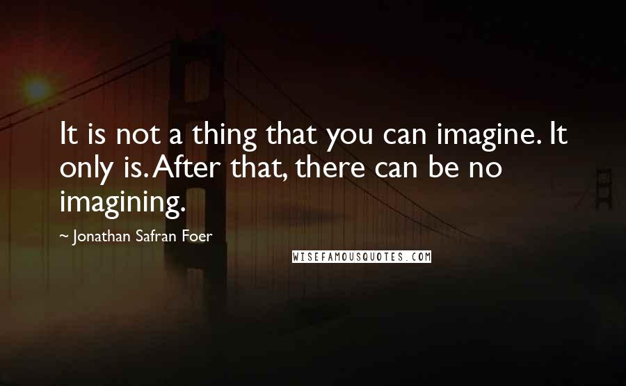Jonathan Safran Foer Quotes: It is not a thing that you can imagine. It only is. After that, there can be no imagining.