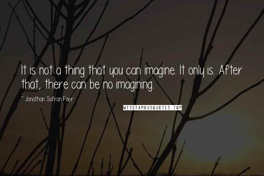 Jonathan Safran Foer Quotes: It is not a thing that you can imagine. It only is. After that, there can be no imagining.