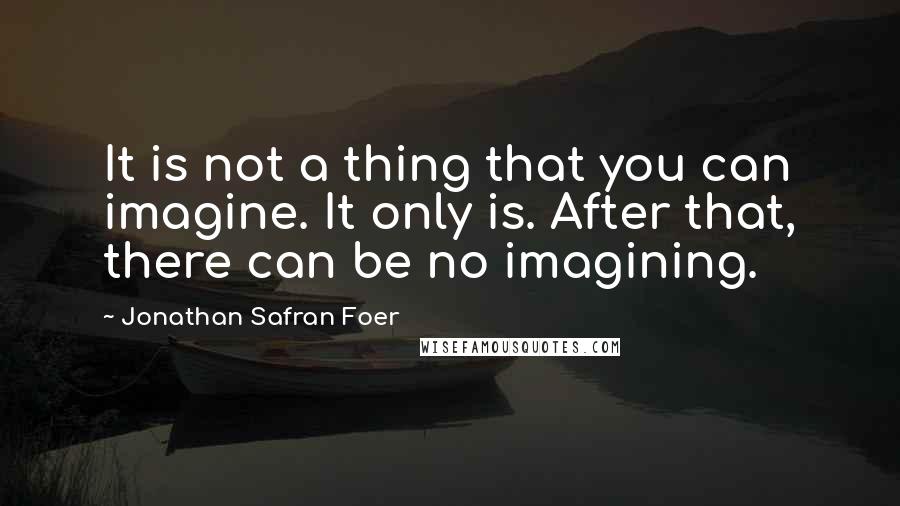 Jonathan Safran Foer Quotes: It is not a thing that you can imagine. It only is. After that, there can be no imagining.