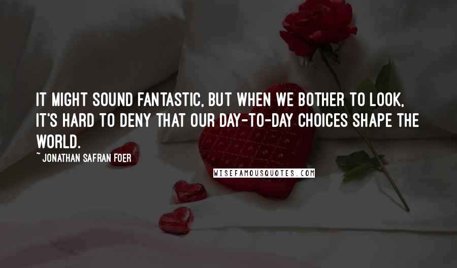 Jonathan Safran Foer Quotes: It might sound fantastic, but when we bother to look, it's hard to deny that our day-to-day choices shape the world.