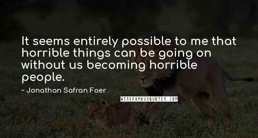 Jonathan Safran Foer Quotes: It seems entirely possible to me that horrible things can be going on without us becoming horrible people.