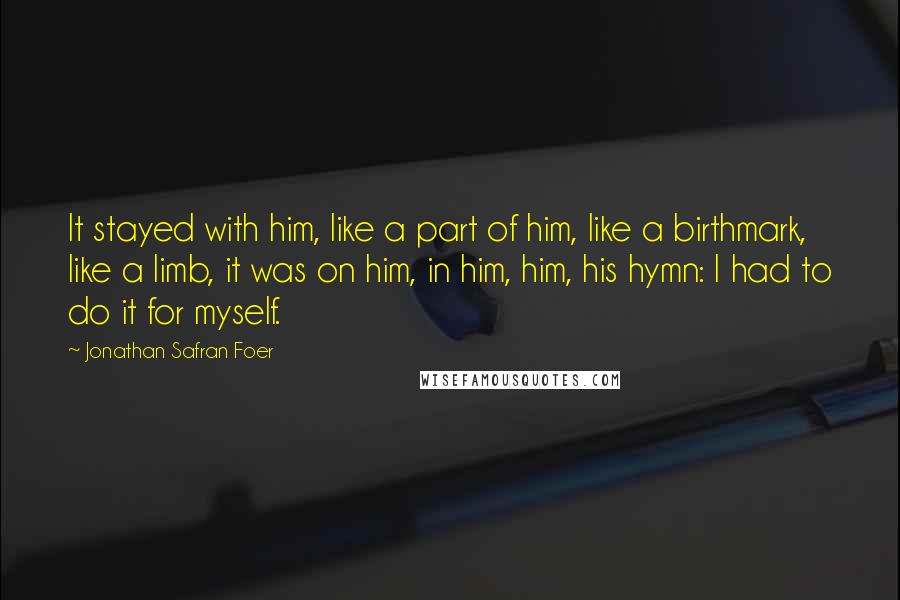 Jonathan Safran Foer Quotes: It stayed with him, like a part of him, like a birthmark, like a limb, it was on him, in him, him, his hymn: I had to do it for myself.