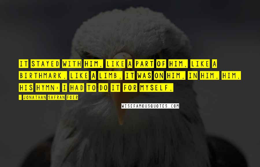 Jonathan Safran Foer Quotes: It stayed with him, like a part of him, like a birthmark, like a limb, it was on him, in him, him, his hymn: I had to do it for myself.