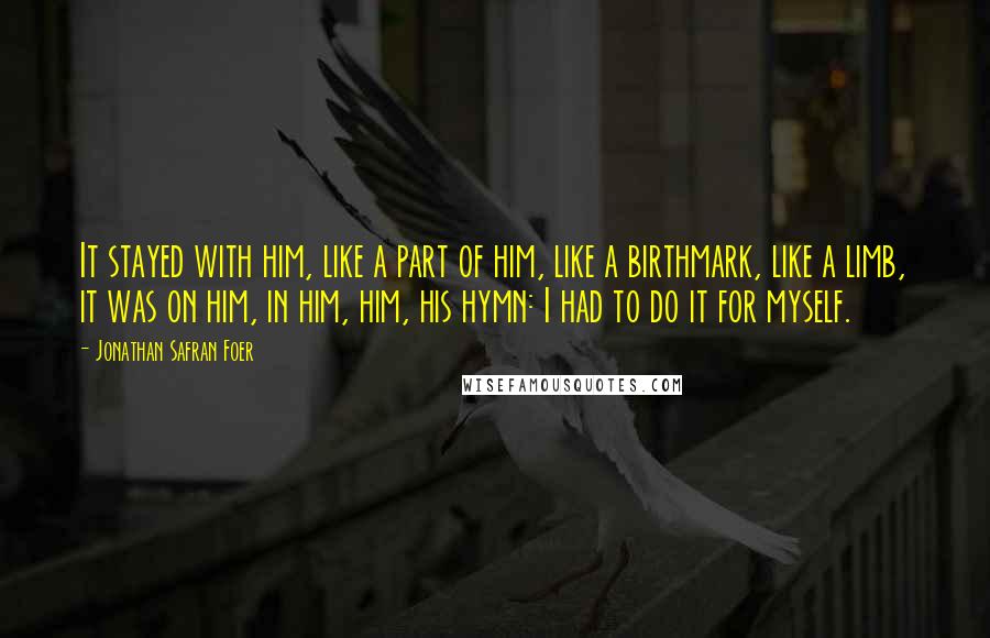 Jonathan Safran Foer Quotes: It stayed with him, like a part of him, like a birthmark, like a limb, it was on him, in him, him, his hymn: I had to do it for myself.