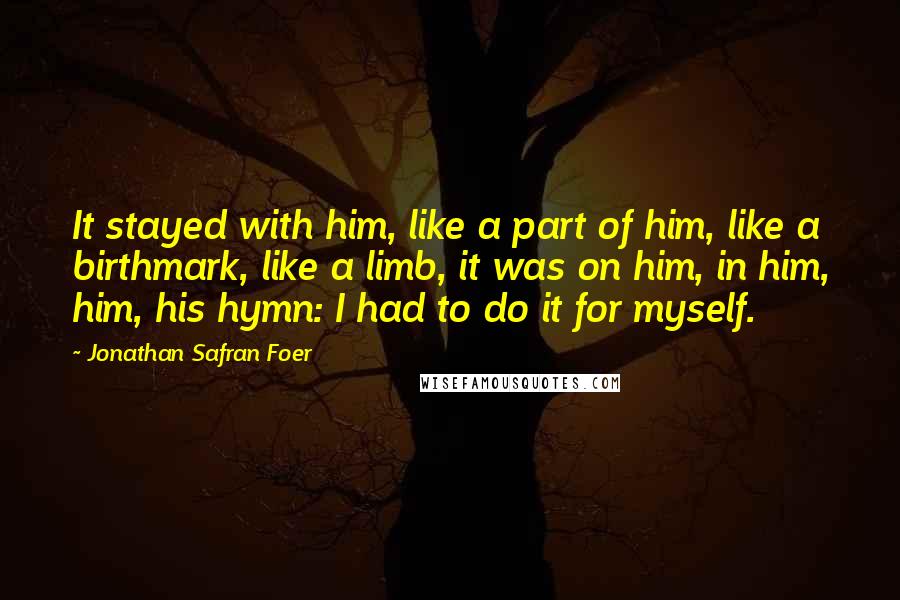 Jonathan Safran Foer Quotes: It stayed with him, like a part of him, like a birthmark, like a limb, it was on him, in him, him, his hymn: I had to do it for myself.