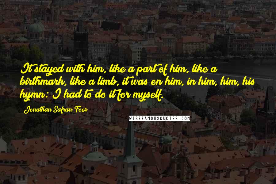 Jonathan Safran Foer Quotes: It stayed with him, like a part of him, like a birthmark, like a limb, it was on him, in him, him, his hymn: I had to do it for myself.