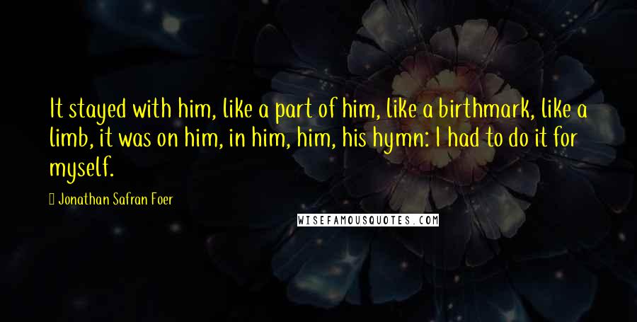 Jonathan Safran Foer Quotes: It stayed with him, like a part of him, like a birthmark, like a limb, it was on him, in him, him, his hymn: I had to do it for myself.