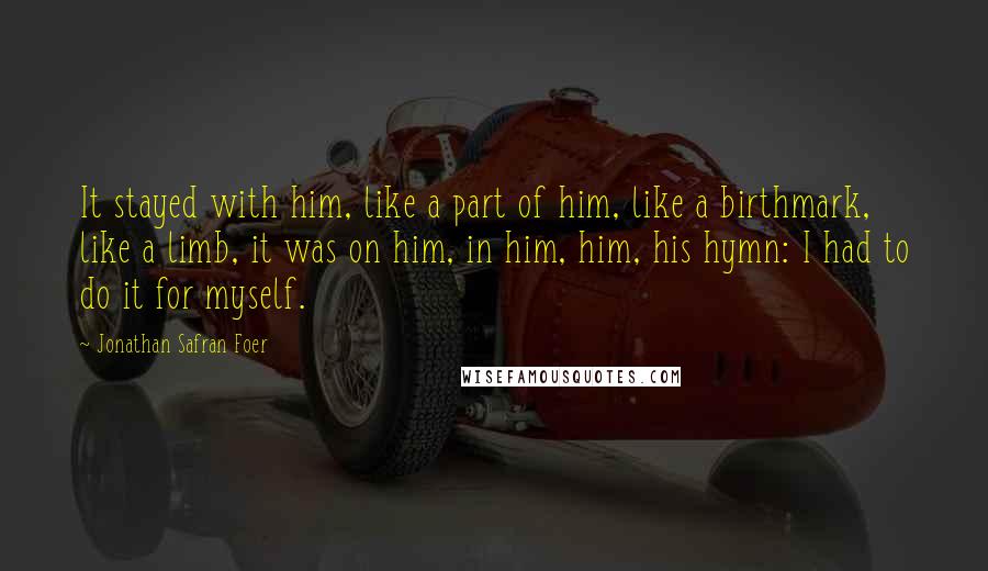 Jonathan Safran Foer Quotes: It stayed with him, like a part of him, like a birthmark, like a limb, it was on him, in him, him, his hymn: I had to do it for myself.