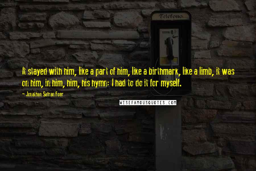 Jonathan Safran Foer Quotes: It stayed with him, like a part of him, like a birthmark, like a limb, it was on him, in him, him, his hymn: I had to do it for myself.