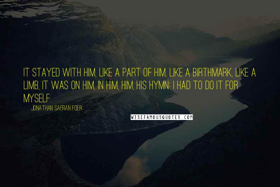 Jonathan Safran Foer Quotes: It stayed with him, like a part of him, like a birthmark, like a limb, it was on him, in him, him, his hymn: I had to do it for myself.