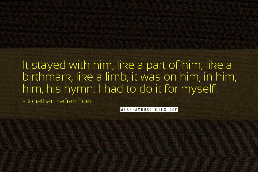 Jonathan Safran Foer Quotes: It stayed with him, like a part of him, like a birthmark, like a limb, it was on him, in him, him, his hymn: I had to do it for myself.