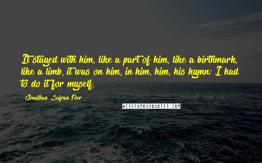 Jonathan Safran Foer Quotes: It stayed with him, like a part of him, like a birthmark, like a limb, it was on him, in him, him, his hymn: I had to do it for myself.