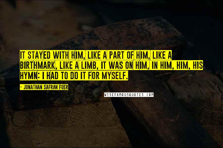 Jonathan Safran Foer Quotes: It stayed with him, like a part of him, like a birthmark, like a limb, it was on him, in him, him, his hymn: I had to do it for myself.