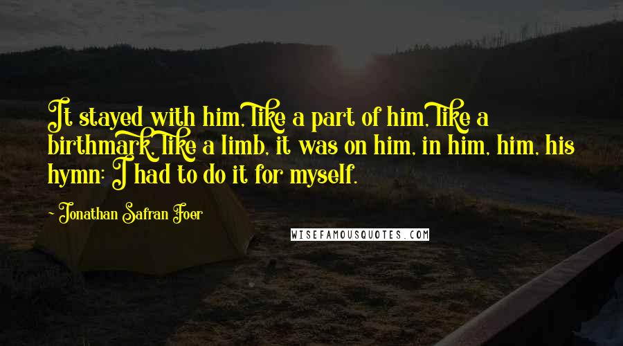 Jonathan Safran Foer Quotes: It stayed with him, like a part of him, like a birthmark, like a limb, it was on him, in him, him, his hymn: I had to do it for myself.