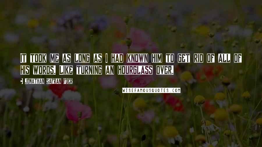 Jonathan Safran Foer Quotes: It took me as long as I had known him to get rid of all of his words. Like turning an hourglass over.