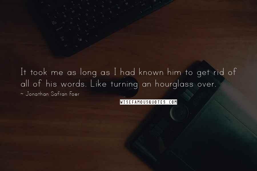 Jonathan Safran Foer Quotes: It took me as long as I had known him to get rid of all of his words. Like turning an hourglass over.