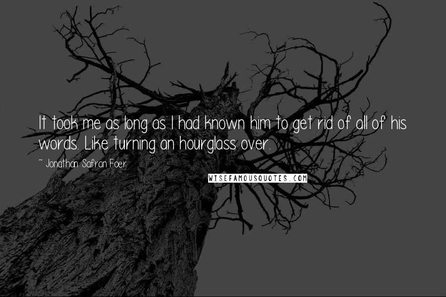 Jonathan Safran Foer Quotes: It took me as long as I had known him to get rid of all of his words. Like turning an hourglass over.