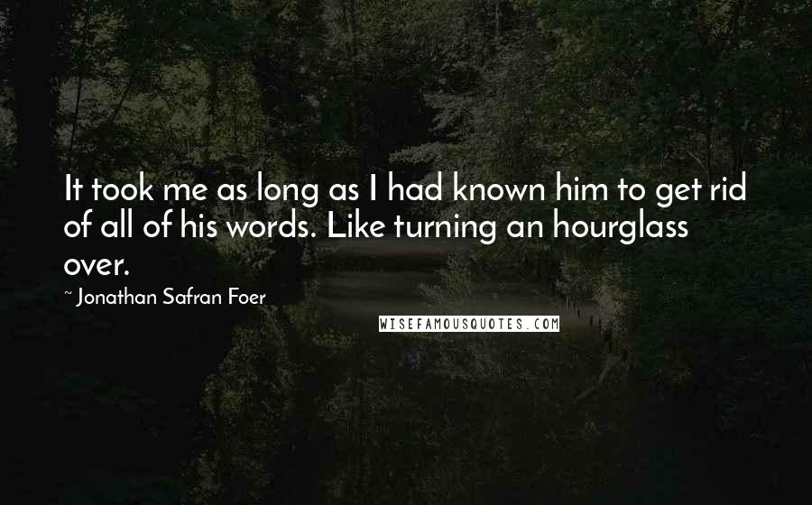 Jonathan Safran Foer Quotes: It took me as long as I had known him to get rid of all of his words. Like turning an hourglass over.