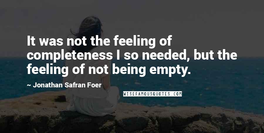 Jonathan Safran Foer Quotes: It was not the feeling of completeness I so needed, but the feeling of not being empty.