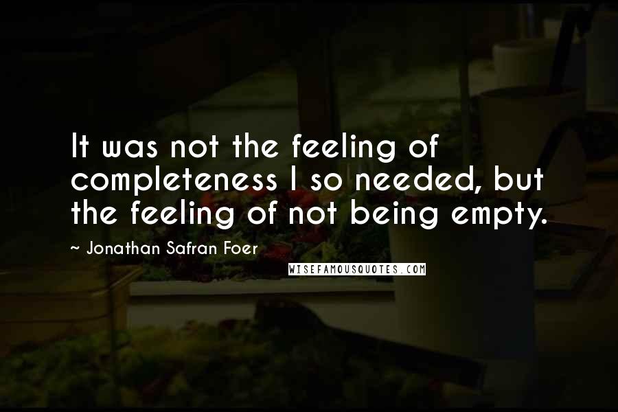 Jonathan Safran Foer Quotes: It was not the feeling of completeness I so needed, but the feeling of not being empty.